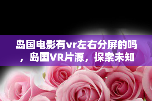 岛国电影有vr左右分屏的吗，岛国VR片源，探索未知领域的娱乐新体验