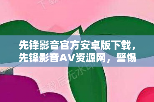 先锋影音官方安卓版下载，先锋影音AV资源网，警惕网络陷阱，远离不良信息