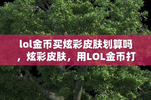lol金币买炫彩皮肤划算吗，炫彩皮肤，用LOL金币打造你的个性化游戏世界