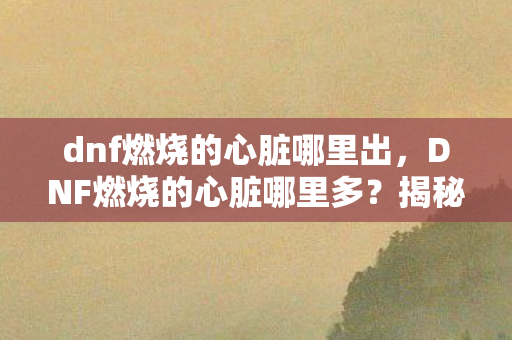 dnf燃烧的心脏哪里出，DNF燃烧的心脏哪里多？揭秘地下城与勇士中的高效获取途径