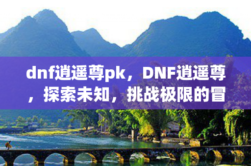 dnf逍遥尊pk，DNF逍遥尊，探索未知，挑战极限的冒险之旅