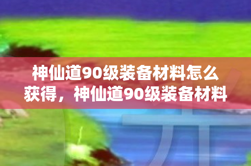 神仙道90级装备材料怎么获得，神仙道90级装备材料全解析