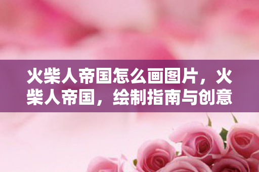 火柴人帝国怎么画图片，火柴人帝国，绘制指南与创意灵感