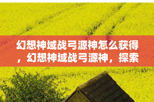 幻想神域战弓源神怎么获得，幻想神域战弓源神，探索神秘世界的终极武器