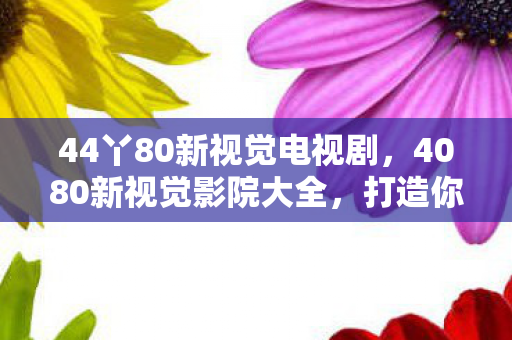 44丫80新视觉电视剧，4080新视觉影院大全，打造你的私人影院，尽享高清影视盛宴