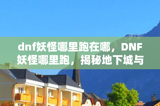 dnf妖怪哪里跑在哪，DNF妖怪哪里跑，揭秘地下城与勇士中的神秘生物