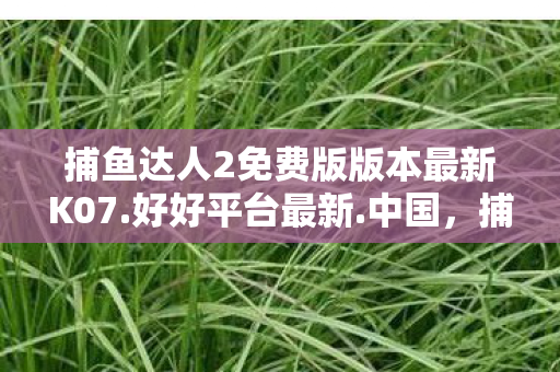 捕鱼达人2免费版版本最新K07.好好平台最新.中国,捕鱼达人2免费版,重温经典,畅享无限乐趣 捕鱼达人2免费版版本最新K07.好好平台最新.中国,捕鱼达人2免费版,重温经典,畅享无限乐趣