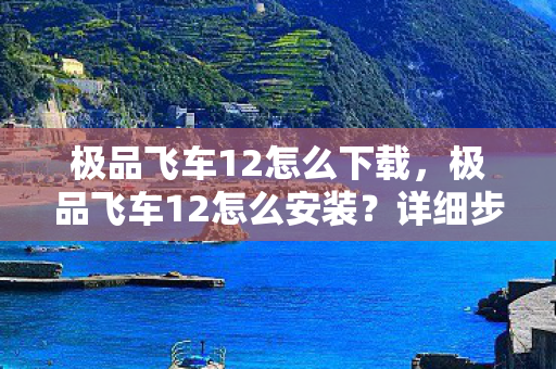 极品飞车12怎么下载，极品飞车12怎么安装？详细步骤解析