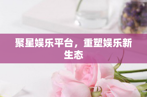 聚星娱乐平台，重塑娱乐新生态