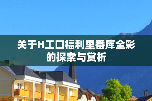 关于H工口福利里番库全彩的探索与赏析