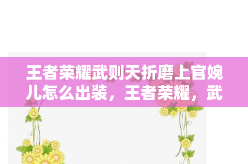 王者荣耀武则天折磨上官婉儿怎么出装，王者荣耀，武则天如何有效克制上官婉儿？