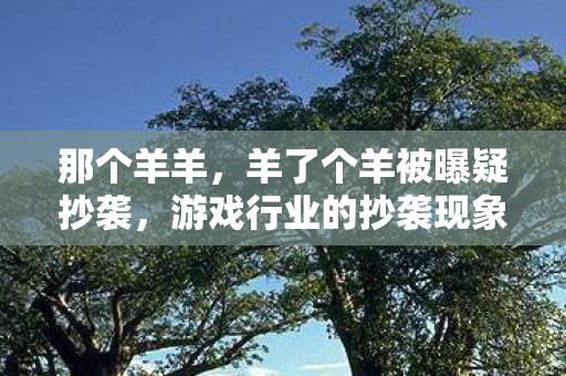 那个羊羊，羊了个羊被曝疑抄袭，游戏行业的抄袭现象与维权之路