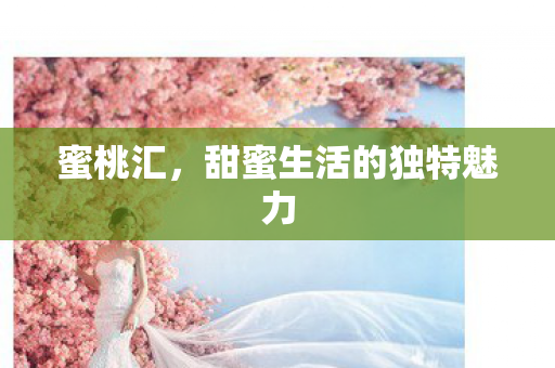 蜜桃汇,甜蜜生活的独特魅力 蜜桃汇,甜蜜生活的独特魅力