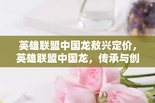 英雄联盟中国龙敖兴定价，英雄联盟中国龙，传承与创新的电竞传奇