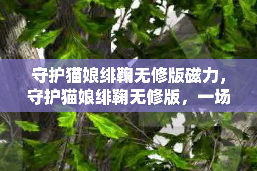 守护猫娘绯鞠无修版磁力,守护猫娘绯鞠无修版,一场跨越次元的浪漫邂逅 守护猫娘绯鞠无修版磁力,守护猫娘绯鞠无修版,一场跨越次元的浪漫邂逅