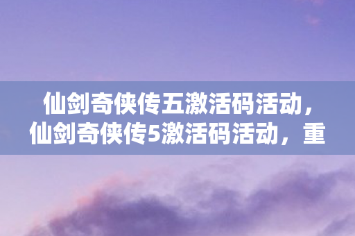 仙剑奇侠传五激活码活动，仙剑奇侠传5激活码活动，重温经典，共享回忆