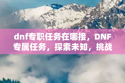 dnf专职任务在哪接，DNF专属任务，探索未知，挑战极限