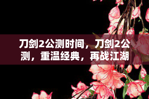 刀剑2公测时间，刀剑2公测，重温经典，再战江湖