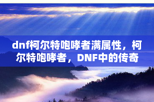 dnf柯尔特咆哮者满属性，柯尔特咆哮者，DNF中的传奇枪神