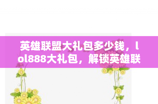 英雄联盟大礼包多少钱，lol888大礼包，解锁英雄联盟的无限可能
