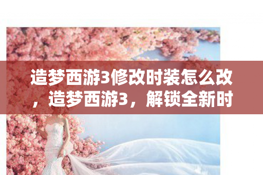 造梦西游3修改时装怎么改，造梦西游3，解锁全新时装，打造个性角色！