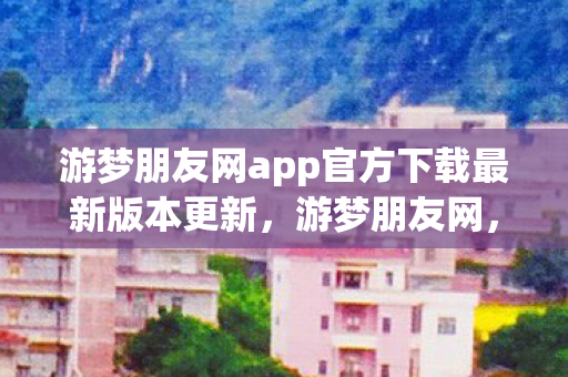 游梦朋友网app官方下载最新版本更新，游梦朋友网，连接你我，共筑梦想