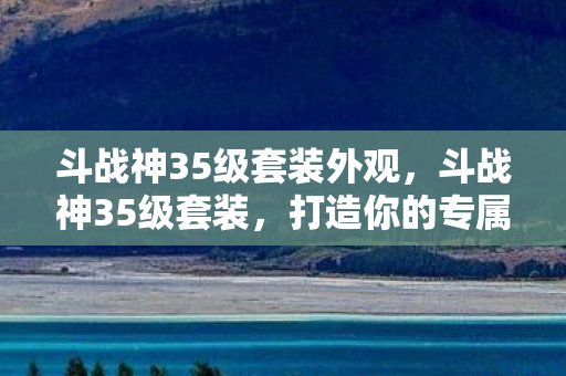 斗战神35级套装外观，斗战神35级套装，打造你的专属战斗神器