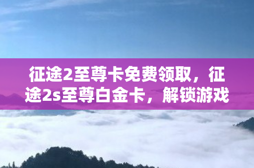 征途2至尊卡免费领取，征途2s至尊白金卡，解锁游戏新境界的钥匙