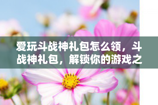 爱玩斗战神礼包怎么领，斗战神礼包，解锁你的游戏之旅
