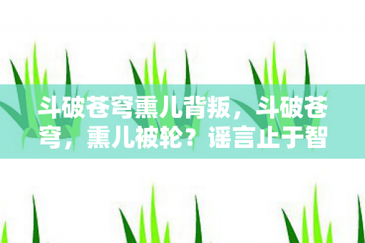 斗破苍穹熏儿背叛，斗破苍穹，熏儿被轮？谣言止于智者，真相在此！