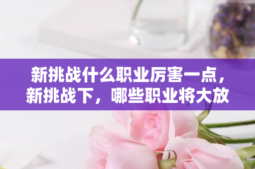 新挑战什么职业厉害一点，新挑战下，哪些职业将大放异彩？