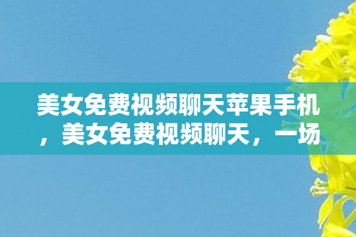 美女免费视频聊天苹果手机，美女免费视频聊天，一场虚拟与现实交织的社交盛宴