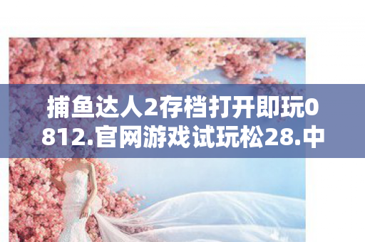 捕鱼达人2存档打开即玩0812.官网游戏试玩松28.中国，捕鱼达人2存档攻略，打造你的捕鱼帝国