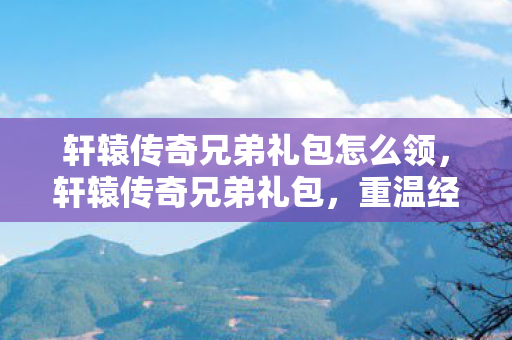 轩辕传奇兄弟礼包怎么领，轩辕传奇兄弟礼包，重温经典，共赴传奇