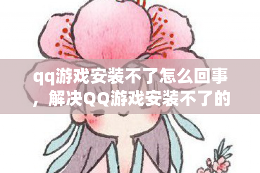 qq游戏安装不了怎么回事，解决QQ游戏安装不了的问题，轻松畅玩无压力！