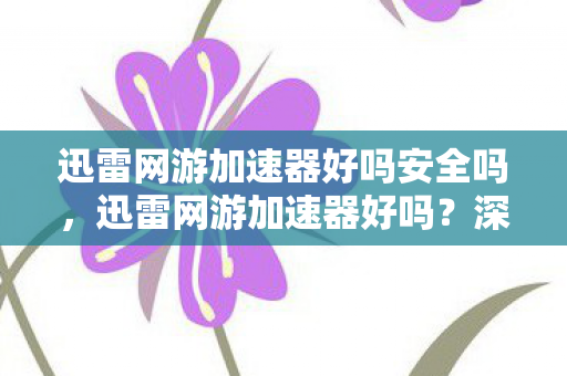 迅雷网游加速器好吗安全吗，迅雷网游加速器好吗？深度解析与体验分享