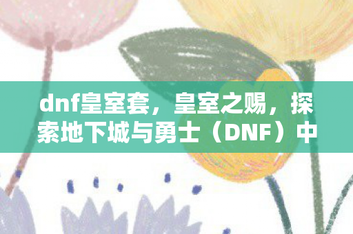 dnf皇室套，皇室之赐，探索地下城与勇士（DNF）中的皇室力量