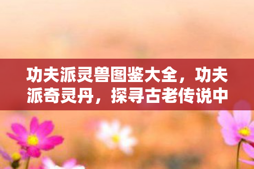 功夫派灵兽图鉴大全，功夫派奇灵丹，探寻古老传说中的神秘力量