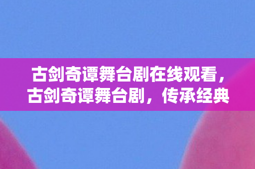 古剑奇谭舞台剧在线观看，古剑奇谭舞台剧，传承经典，演绎传奇
