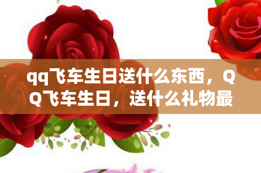 qq飞车生日送什么东西,QQ飞车生日,送什么礼物最贴心? qq飞车生日送什么东西,QQ飞车生日,送什么礼物最贴心?