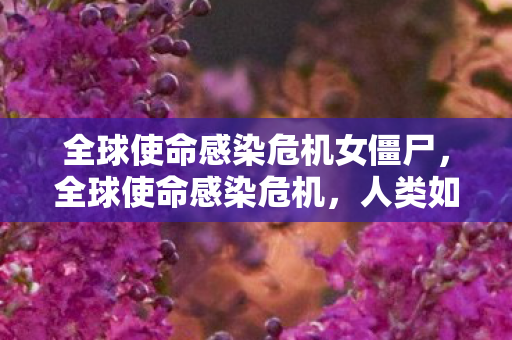 全球使命感染危机女僵尸，全球使命感染危机，人类如何面对未知病毒的挑战