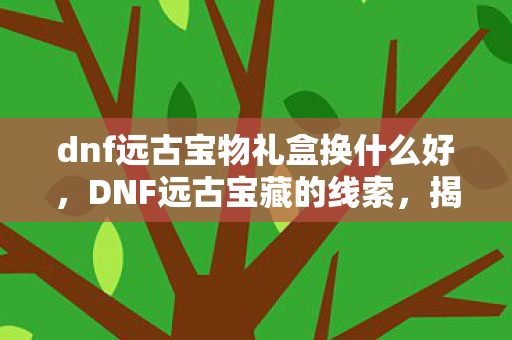dnf远古宝物礼盒换什么好，DNF远古宝藏的线索，揭秘获取之道