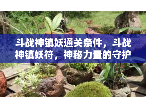 斗战神镇妖通关条件，斗战神镇妖符，神秘力量的守护者