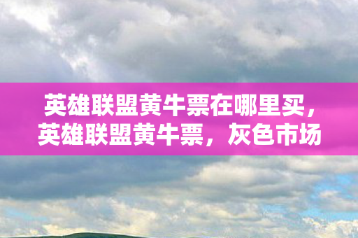 英雄联盟黄牛票在哪里买，英雄联盟黄牛票，灰色市场的暗流涌动