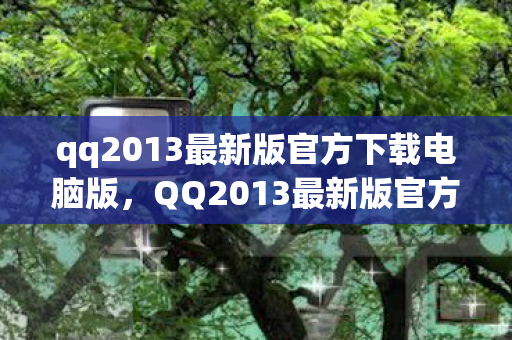 qq2013最新版官方下载电脑版,QQ2013最新版官方发布,经典再现,功能升级 qq2013最新版官方下载电脑版,QQ2013最新版官方发布,经典再现,功能升级