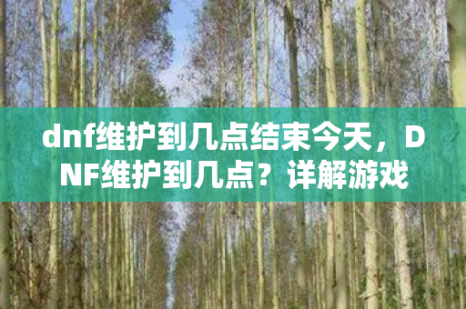 dnf维护到几点结束今天，DNF维护到几点？详解游戏维护时间