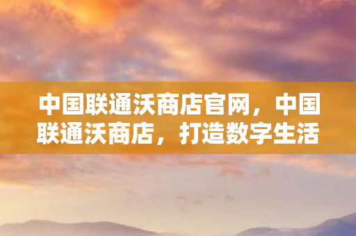 中国联通沃商店官网，中国联通沃商店，打造数字生活新生态