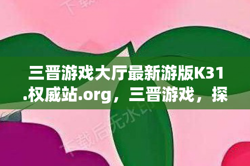 三晋游戏大厅最新游版K31.权威站.org，三晋游戏，探寻山西古老文化的数字之旅