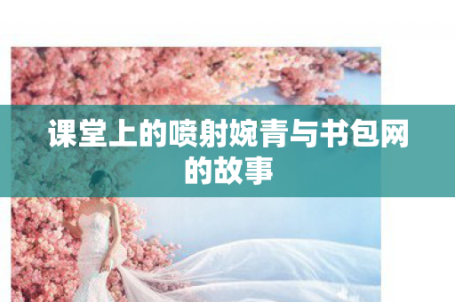 课堂上的喷射婉青与书包网的故事