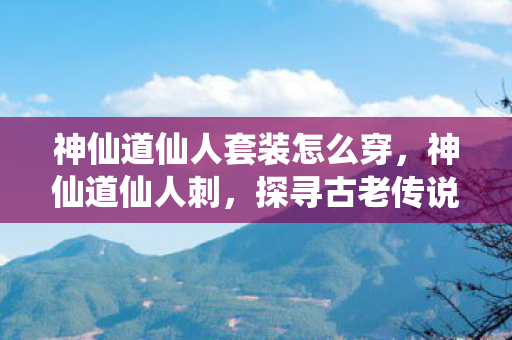 神仙道仙人套装怎么穿，神仙道仙人刺，探寻古老传说中的神秘武器
